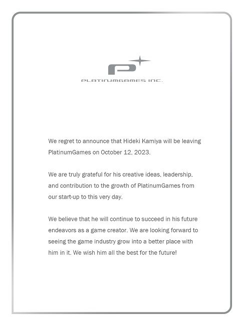 We regret to announce that Hideki Kamiya will be leaving PlatinumGames on October 12, 2023.  We are truly grateful for his creative ideas, leadership, and contribution to the growth of PlatinumGames from our start-up to this very day.  We believe that he will continue to succeed in his future endeavors as a game creator. We are looking forward to seeing the game industry grow into a better place with him in it. We wish him all the best for the future! - PlatinumGames Inc.